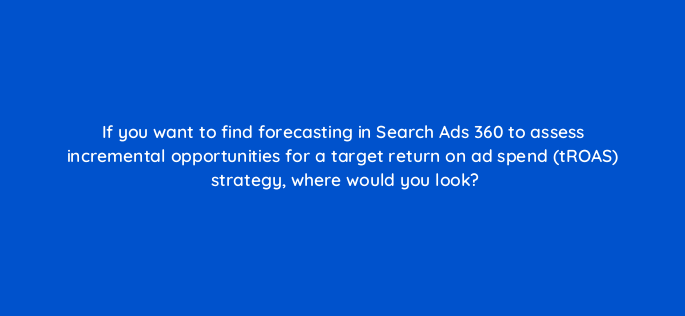 if you want to find forecasting in search ads 360 to assess incremental opportunities for a target return on ad spend troas strategy where would you look 160742