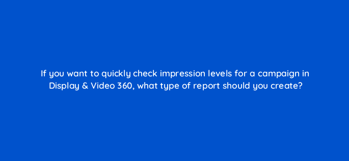 if you want to quickly check impression levels for a campaign in display video 360 what type of report should you create 161109