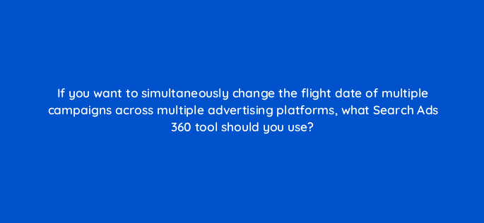 if you want to simultaneously change the flight date of multiple campaigns across multiple advertising platforms what search ads 360 tool should you use 160730