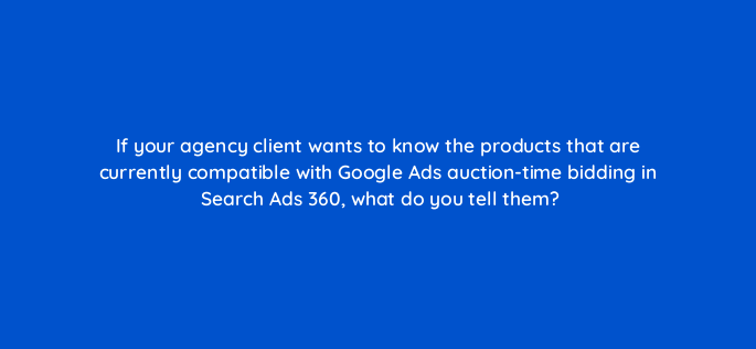 if your agency client wants to know the products that are currently compatible with google ads auction time bidding in search ads 360 what do you tell them 160729