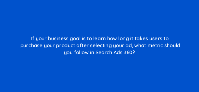 if your business goal is to learn how long it takes users to purchase your product after selecting your ad what metric should you follow in search ads 360 160680