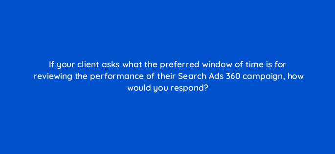 if your client asks what the preferred window of time is for reviewing the performance of their search ads 360 campaign how would you respond 160633