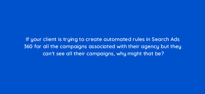 if your client is trying to create automated rules in search ads 360 for all the campaigns associated with their agency but they cant see all their campaigns why might that be 160967