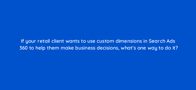 if your retail client wants to use custom dimensions in search ads 360 to help them make business decisions whats one way to do it 160943