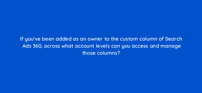 if youve been added as an owner to the custom column of search ads 360 across what account levels can you access and manage those columns 160890