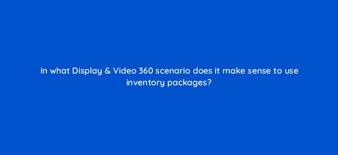 in what display video 360 scenario does it make sense to use inventory packages 161095