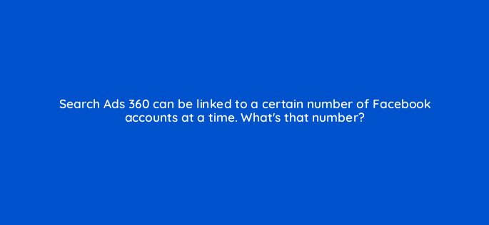search ads 360 can be linked to a certain number of facebook accounts at a time whats that number 160885
