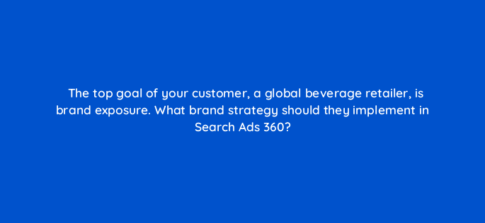 the top goal of your customer a global beverage retailer is brand exposure what brand strategy should they implement in search ads 360 160725