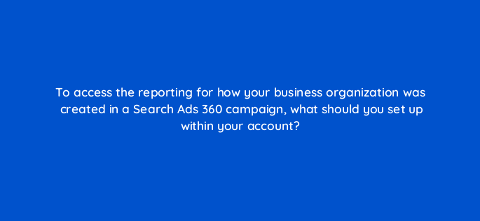 to access the reporting for how your business organization was created in a search ads 360 campaign what should you set up within your account 160670