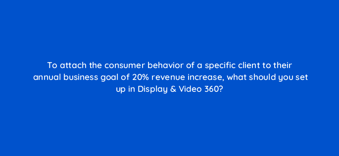 to attach the consumer behavior of a specific client to their annual business goal of 20 revenue increase what should you set up in display video 360 161075