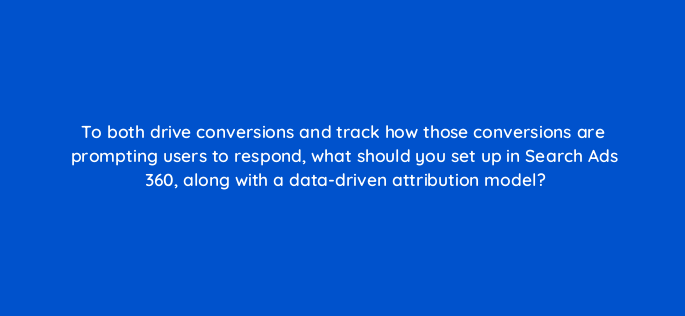 to both drive conversions and track how those conversions are prompting users to respond what should you set up in search ads 360 along with a data driven attribution model 160689