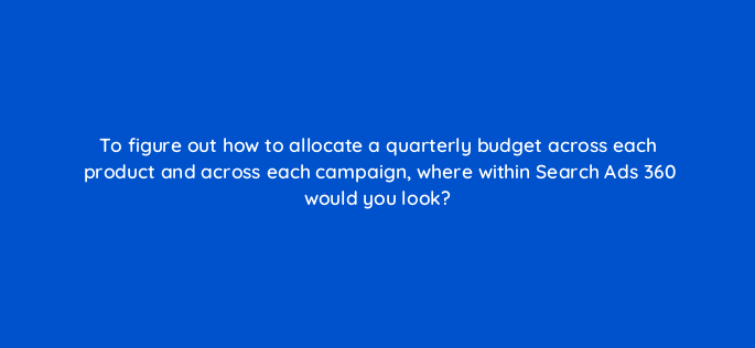 to figure out how to allocate a quarterly budget across each product and across each campaign where within search ads 360 would you look 160702
