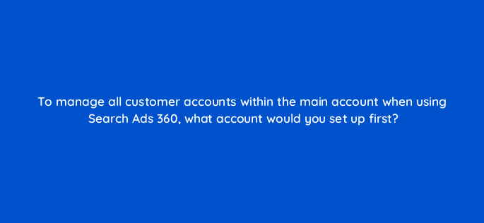 to manage all customer accounts within the main account when using search ads 360 what account would you set up first 160747