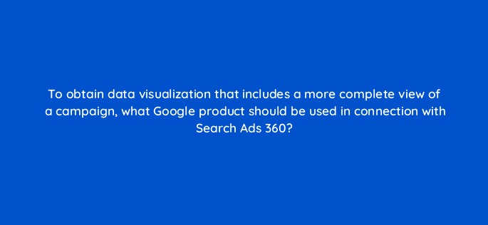 to obtain data visualization that includes a more complete view of a campaign what google product should be used in connection with search ads 360 160642