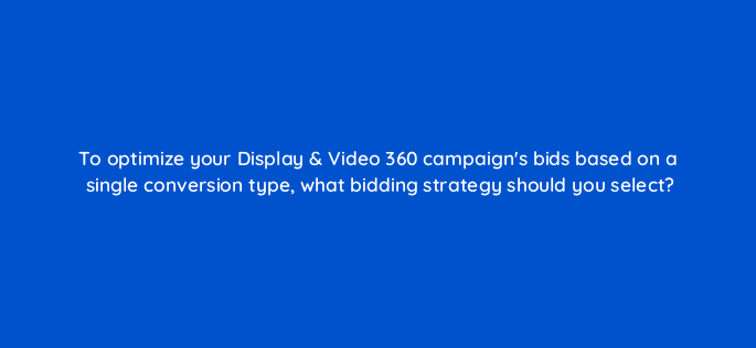 to optimize your display video 360 campaigns bids based on a single conversion type what bidding strategy should you select 161031