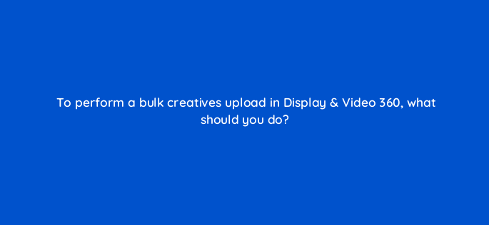 to perform a bulk creatives upload in display video 360 what should you do 160803