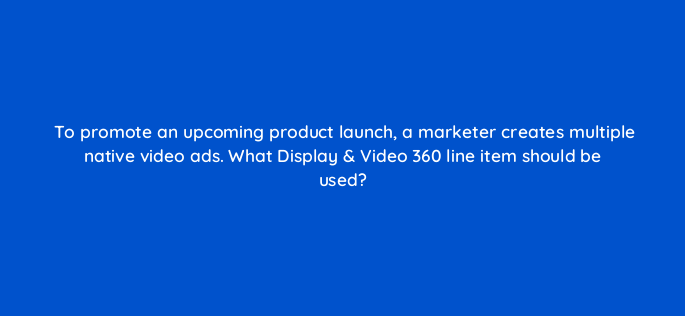 to promote an upcoming product launch a marketer creates multiple native video ads what display video 360 line item should be used 161050