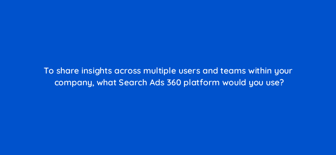 to share insights across multiple users and teams within your company what search ads 360 platform would you use 160652