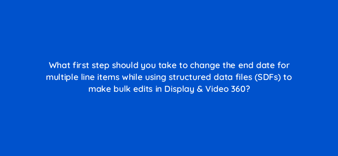 what first step should you take to change the end date for multiple line items while using structured data files sdfs to make bulk edits in display video 360 161065