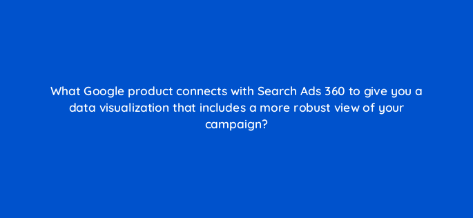 what google product connects with search ads 360 to give you a data visualization that includes a more robust view of your campaign 160760