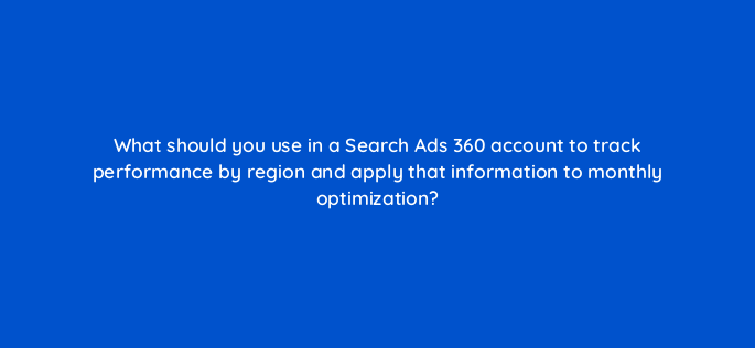 what should you use in a search ads 360 account to track performance by region and apply that information to monthly optimization 160735