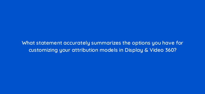 what statement accurately summarizes the options you have for customizing your attribution models in display video 360 161117