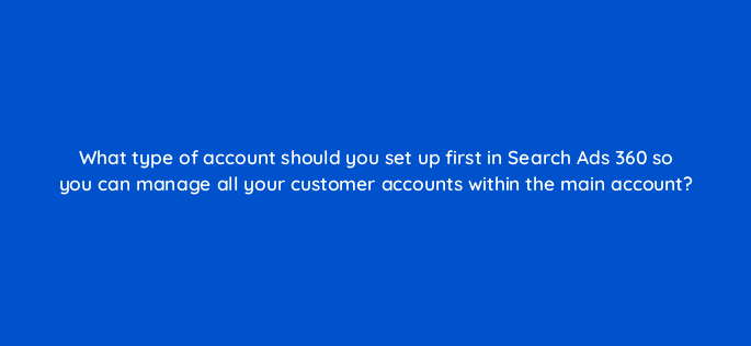 what type of account should you set up first in search ads 360 so you can manage all your customer accounts within the main account 160694