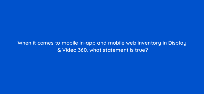 when it comes to mobile in app and mobile web inventory in display video 360 what statement is true 160792