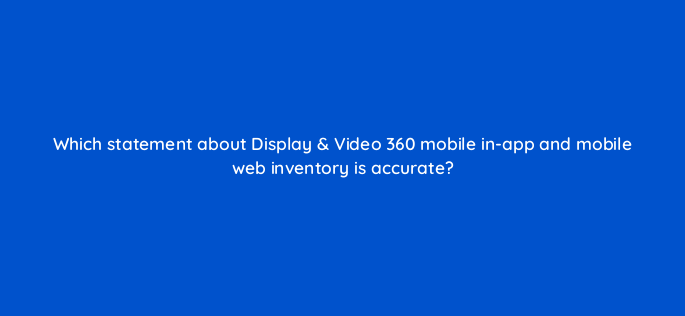 which statement about display video 360 mobile in app and mobile web inventory is accurate 161093