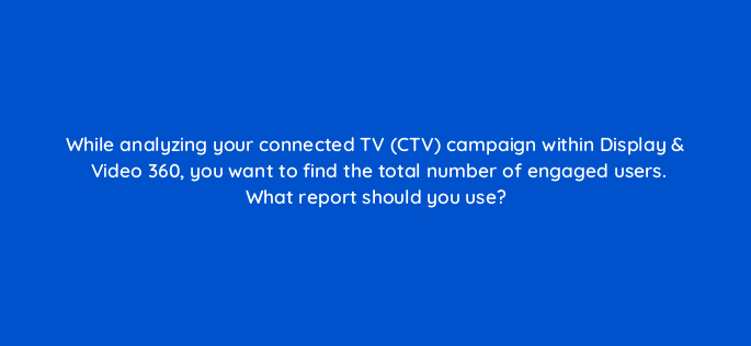 while analyzing your connected tv ctv campaign within display video 360 you want to find the total number of engaged users what report should you use 160811