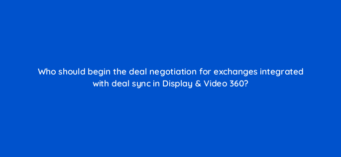 who should begin the deal negotiation for exchanges integrated with deal sync in display video 360 160833
