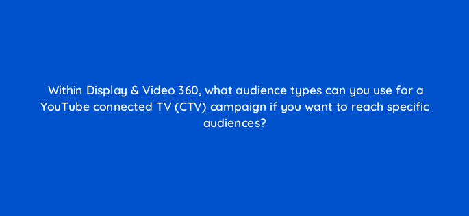 within display video 360 what audience types can you use for a youtube connected tv ctv campaign if you want to reach specific audiences 161080