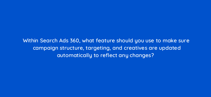 within search ads 360 what feature should you use to make sure campaign structure targeting and creatives are updated automatically to reflect any changes 160632