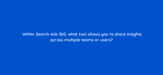 within search ads 360 what tool allows you to share insights across multiple teams or users 160708
