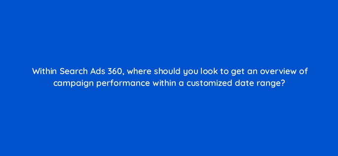 within search ads 360 where should you look to get an overview of campaign performance within a customized date range 160731