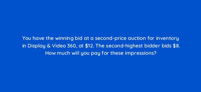 you have the winning bid at a second price auction for inventory in display video 360 at 12 the second highest bidder bids 8 how much will you pay for these impressions 160812