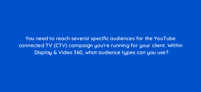 you need to reach several specific audiences for the youtube connected tv ctv campaign youre running for your client within display video 360 what audience types can you use 161014