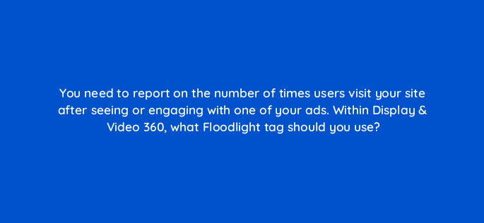 you need to report on the number of times users visit your site after seeing or engaging with one of your ads within display video 360 what floodlight tag should you use 161088