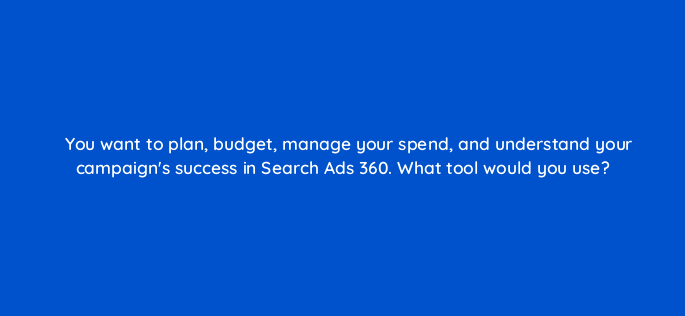 you want to plan budget manage your spend and understand your campaigns success in search ads 360 what tool would you use 160908
