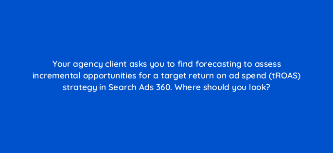 your agency client asks you to find forecasting to assess incremental opportunities for a target return on ad spend troas strategy in search ads 360 where should you look 160627
