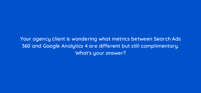 your agency client is wondering what metrics between search ads 360 and google analytics 4 are different but still complimentary whats your answer 160879
