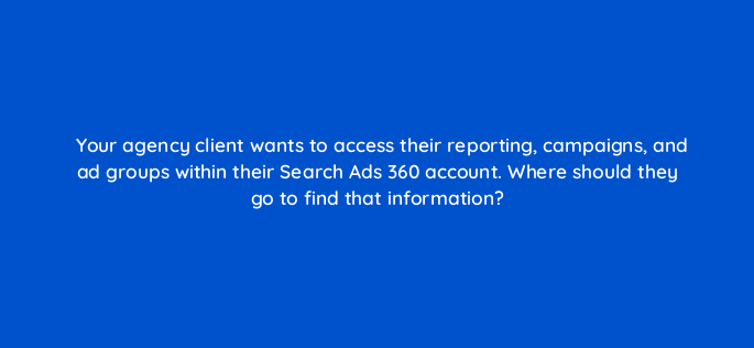 your agency client wants to access their reporting campaigns and ad groups within their search ads 360 account where should they go to find that information 160686