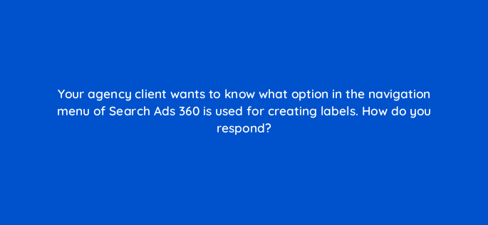your agency client wants to know what option in the navigation menu of search ads 360 is used for creating labels how do you respond 160706