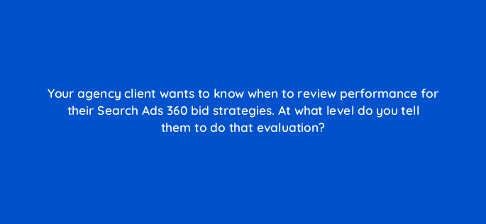 your agency client wants to know when to review performance for their search ads 360 bid strategies at what level do you tell them to do that evaluation 160704