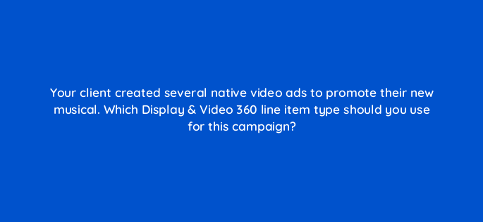 your client created several native video ads to promote their new musical which display video 360 line item type should you use for this campaign 160798