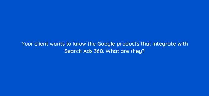your client wants to know the google products that integrate with search ads 360 what are they 160739