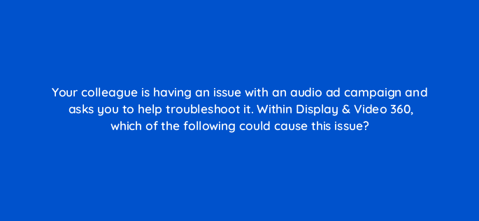 your colleague is having an issue with an audio ad campaign and asks you to help troubleshoot it within display video 360 which of the following could cause this issue 161100