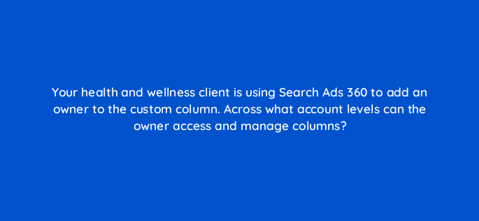 your health and wellness client is using search ads 360 to add an owner to the custom column across what account levels can the owner access and manage columns 160624