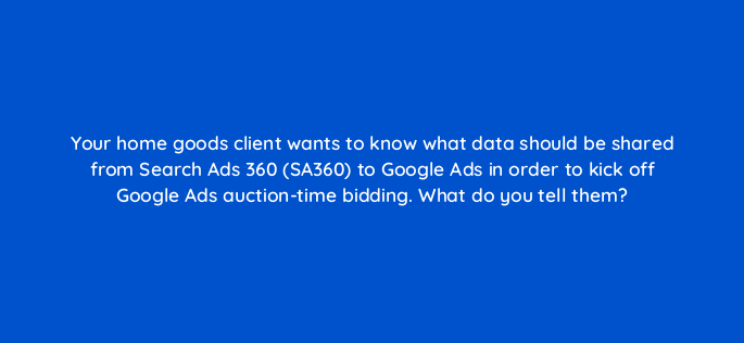 your home goods client wants to know what data should be shared from search ads 360 sa360 to google ads in order to kick off google ads auction time bidding what do you tell them 160698