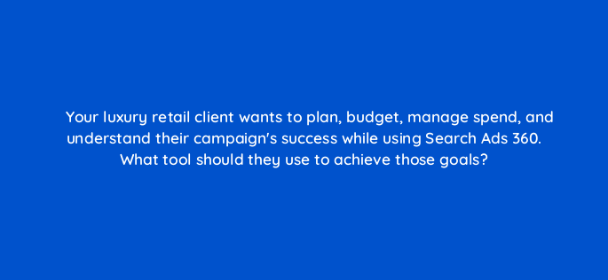 your luxury retail client wants to plan budget manage spend and understand their campaigns success while using search ads 360 what tool should they use to achieve those goals 160930